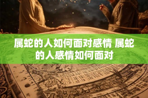 属蛇的人如何面对感情 属蛇的人感情如何面对