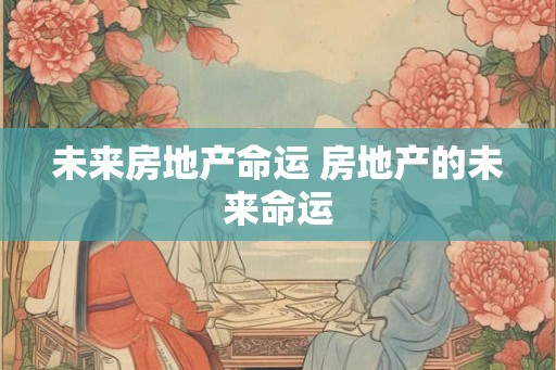 未来房地产命运 房地产的未来命运 未来房地产命运 房地产的未来命运