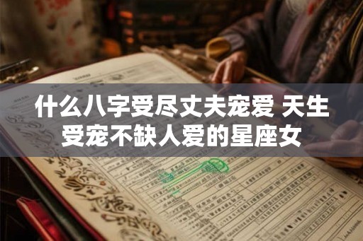 什么八字受尽丈夫宠爱 天生受宠不缺人爱的星座女