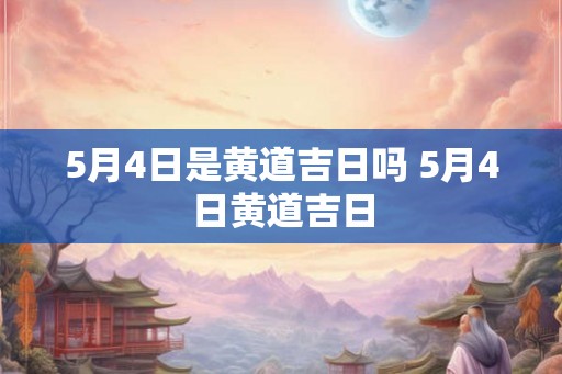 5月4日是黄道吉日吗 5月4日黄道吉日