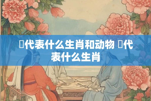 脭代表什么生肖和动物 靸代表什么生肖