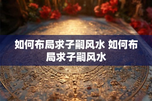 如何布局求子嗣风水 如何布局求子嗣风水