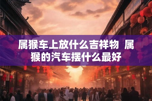 属猴车上放什么吉祥物  属猴的汽车摆什么最好