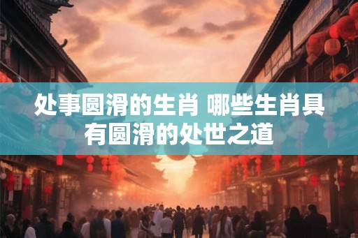 处事圆滑的生肖 哪些生肖具有圆滑的处世之道