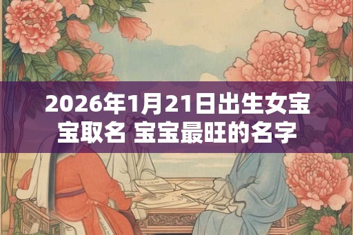 2026年1月21日出生女宝宝取名 宝宝最旺的名字 2026年1月21日出生女宝宝取名 宝宝最旺的名字