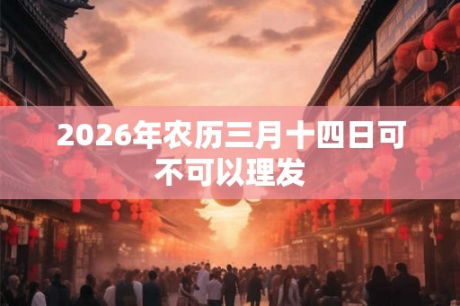 2026年农历三月十四日可不可以理发 2026年农历三月十四日可不可以理发