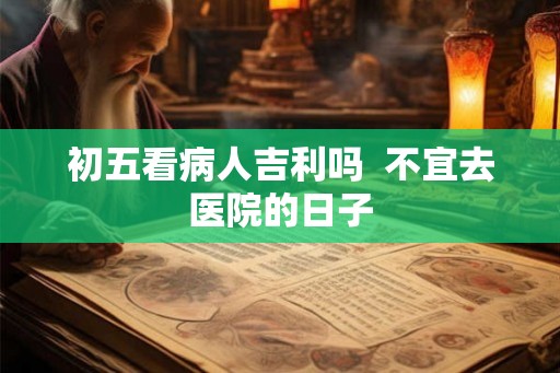 初五看病人吉利吗  不宜去医院的日子