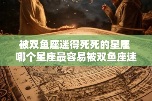 被双鱼座迷得死死的星座 哪个星座最容易被双鱼座迷住