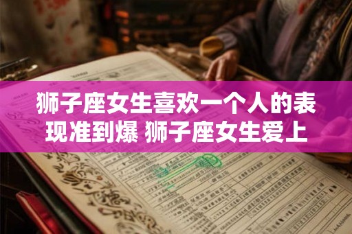 狮子座女生喜欢一个人的表现准到爆 狮子座女生爱上人时的表现有哪些
