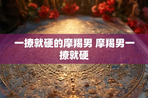 一撩就硬的摩羯男 摩羯男一撩就硬 一撩就硬的摩羯男 摩羯男一撩就硬