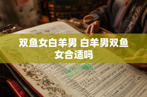 双鱼女白羊男 白羊男双鱼女合适吗 双鱼女白羊男 白羊男双鱼女合适吗