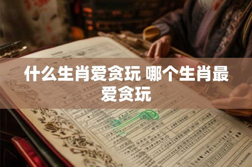什么生肖爱贪玩 哪个生肖最爱贪玩