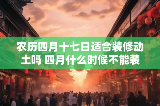 农历四月十七日适合装修动土吗 四月什么时候不能装修 农历四月十七日适合装修动土吗 四月什么时候不能装修