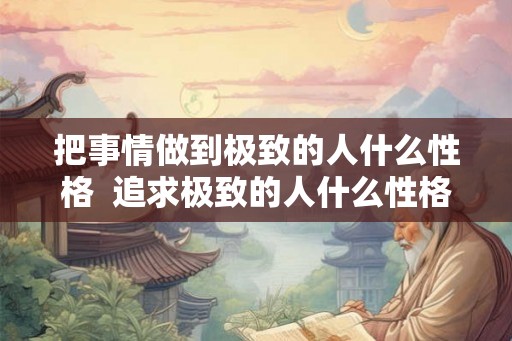 把事情做到极致的人什么性格  追求极致的人什么性格