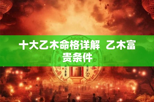 十大乙木命格详解 乙木富贵条件 十大乙木命格详解 乙木富贵条件