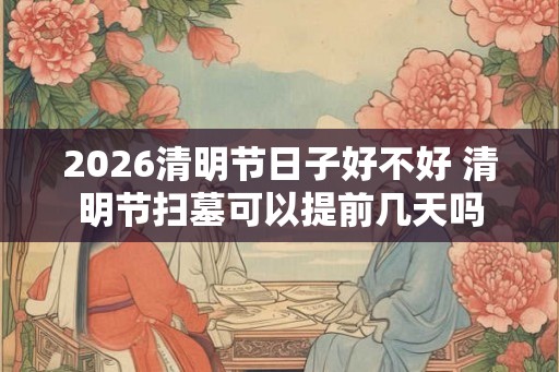 2026清明节日子好不好 清明节扫墓可以提前几天吗