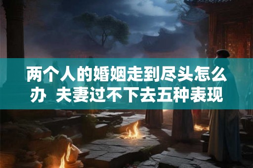 两个人的婚姻走到尽头怎么办  夫妻过不下去五种表现