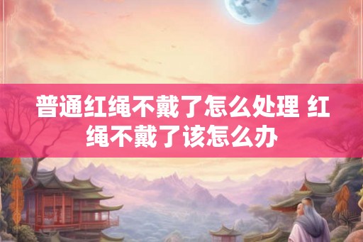 普通红绳不戴了怎么处理 红绳不戴了该怎么办