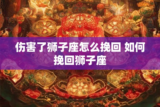 伤害了狮子座怎么挽回 如何挽回狮子座 伤害了狮子座怎么挽回 如何挽回狮子座