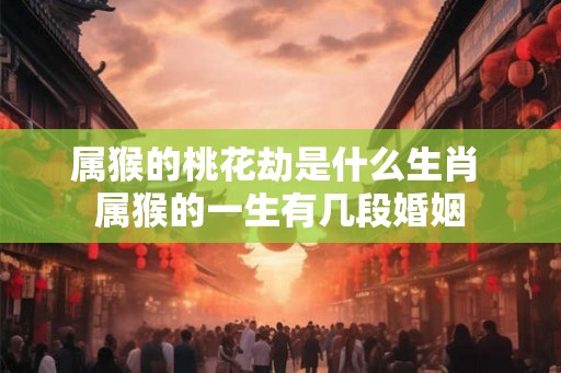 属猴的桃花劫是什么生肖 属猴的一生有几段婚姻