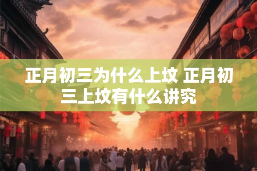 正月初三为什么上坟 正月初三上坟有什么讲究 正月初三为什么上坟 正月初三上坟有什么讲究