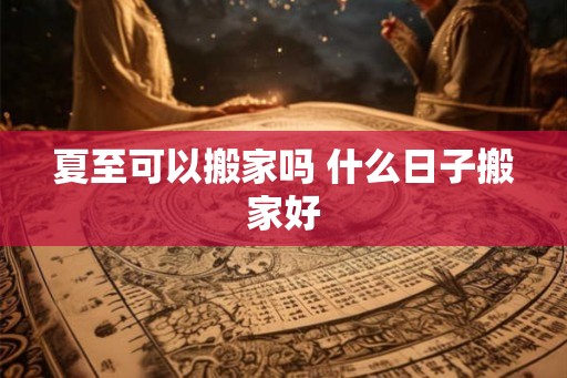 夏至可以搬家吗 什么日子搬家好