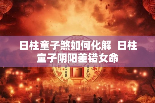 日柱童子煞如何化解  日柱童子阴阳差错女命