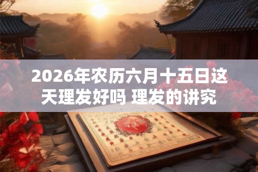 2026年农历六月十五日这天理发好吗 理发的讲究 2026年农历六月十五日这天理发好吗 理发的讲究