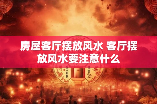 房屋客厅摆放风水 客厅摆放风水要注意什么