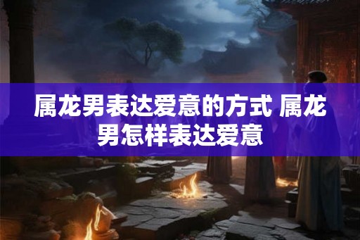 属龙男表达爱意的方式 属龙男怎样表达爱意