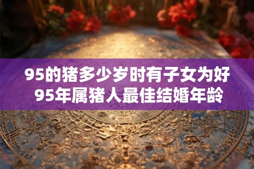 95的猪多少岁时有子女为好 95年属猪人最佳结婚年龄