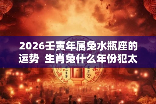 2026壬寅年属兔水瓶座的运势 生肖兔什么年份犯太岁 2026壬寅年属兔水瓶座的运势 生肖兔什么年份犯太岁