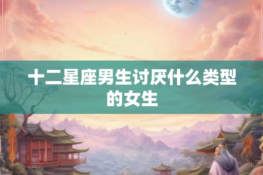 十二星座男生讨厌什么类型的女生 十二星座男生讨厌什么类型的女生