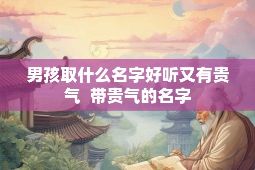 男孩取什么名字好听又有贵气 带贵气的名字 男孩取什么名字好听又有贵气 带贵气的名字