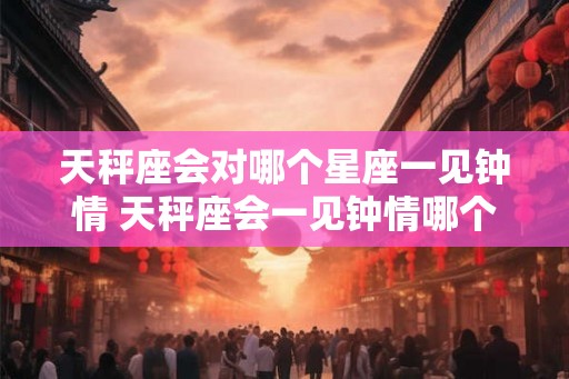 天秤座会对哪个星座一见钟情 天秤座会一见钟情哪个星座
