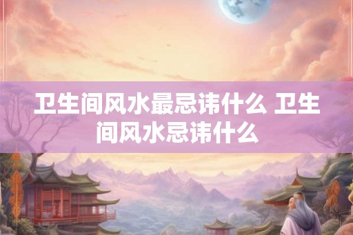 卫生间风水最忌讳什么 卫生间风水忌讳什么