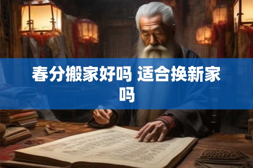 春分搬家好吗 适合换新家吗 春分搬家好吗 适合换新家吗