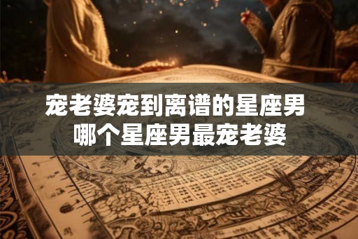 宠老婆宠到离谱的星座男 哪个星座男最宠老婆