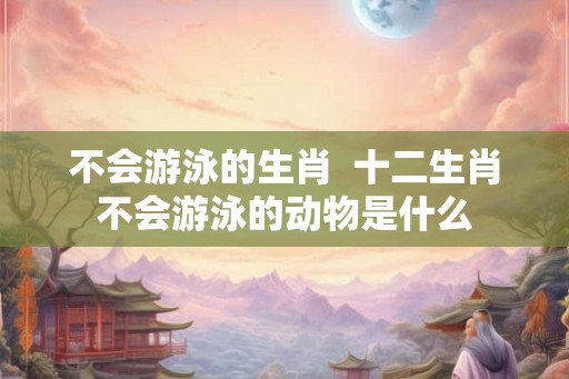 不会游泳的生肖  十二生肖不会游泳的动物是什么