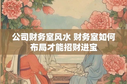 公司财务室风水 财务室如何布局才能招财进宝