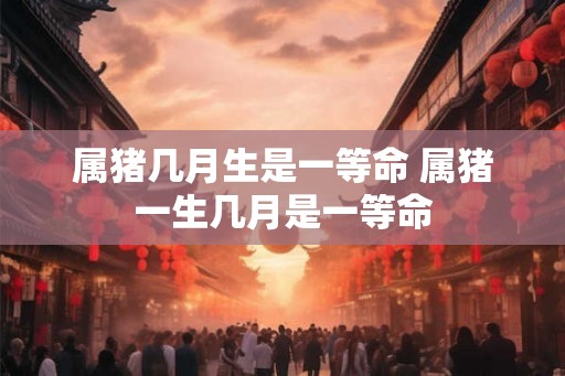 属猪几月生是一等命 属猪一生几月是一等命