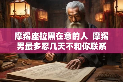 摩羯座拉黑在意的人  摩羯男最多忍几天不和你联系
