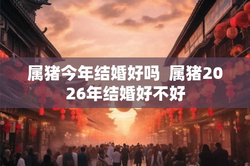 属猪今年结婚好吗  属猪2026年结婚好不好