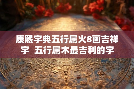 康熙字典五行属火8画吉祥字  五行属木最吉利的字