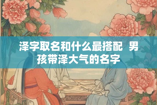 泽字取名和什么最搭配 男孩带泽大气的名字 泽字取名和什么最搭配 男孩带泽大气的名字