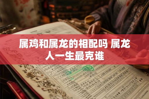 属鸡和属龙的相配吗 属龙人一生最克谁 属鸡和属龙的相配吗 属龙人一生最克谁