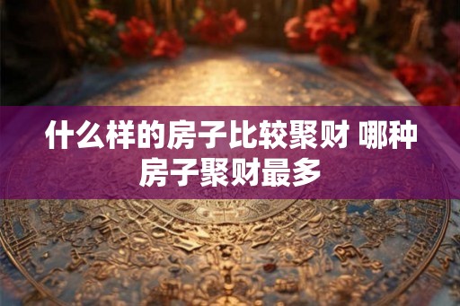 什么样的房子比较聚财 哪种房子聚财最多