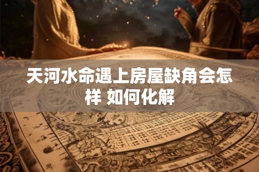 天河水命遇上房屋缺角会怎样 如何化解