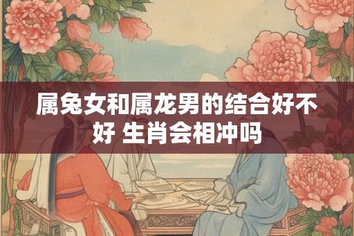属兔女和属龙男的结合好不好 生肖会相冲吗
