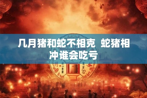 几月猪和蛇不相克  蛇猪相冲谁会吃亏